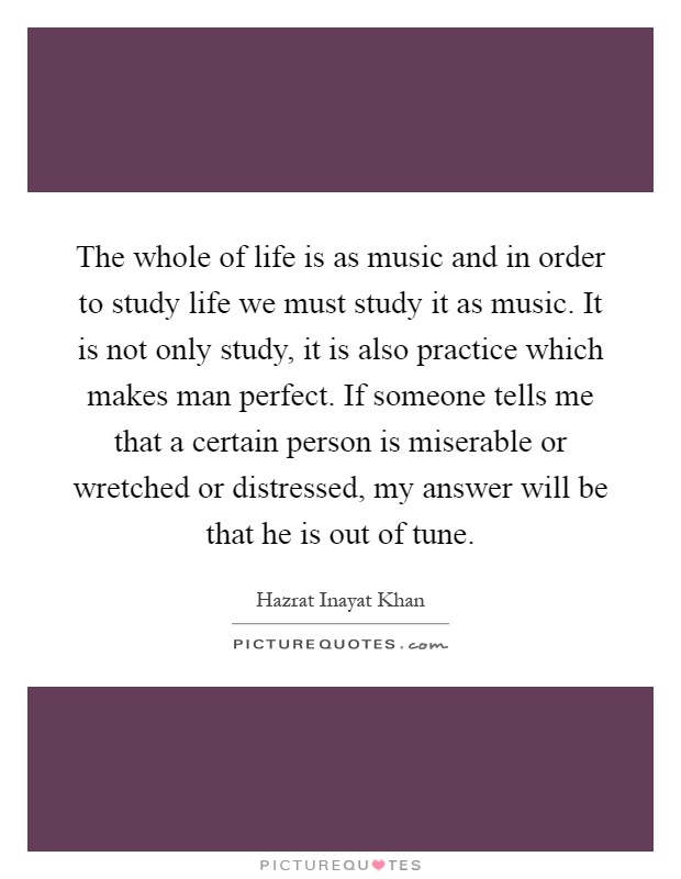 The whole of life is as music and in order to study life we must study it as music. It is not only study, it is also practice which makes man perfect. If someone tells me that a certain person is miserable or wretched or distressed, my answer will be that he is out of tune Picture Quote #1