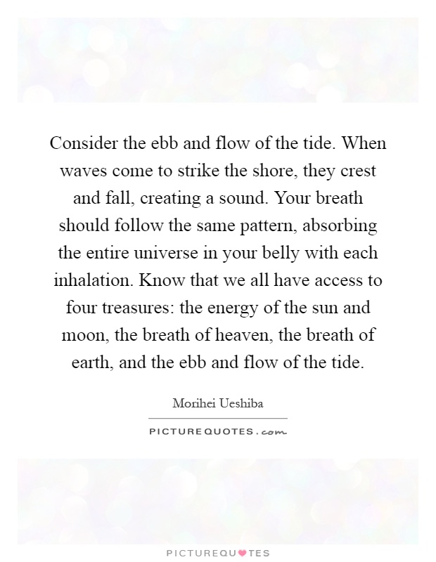 Consider the ebb and flow of the tide. When waves come to strike the shore, they crest and fall, creating a sound. Your breath should follow the same pattern, absorbing the entire universe in your belly with each inhalation. Know that we all have access to four treasures: the energy of the sun and moon, the breath of heaven, the breath of earth, and the ebb and flow of the tide Picture Quote #1
