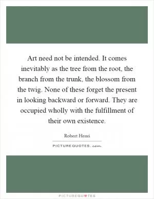 Art need not be intended. It comes inevitably as the tree from the root, the branch from the trunk, the blossom from the twig. None of these forget the present in looking backward or forward. They are occupied wholly with the fulfillment of their own existence Picture Quote #1