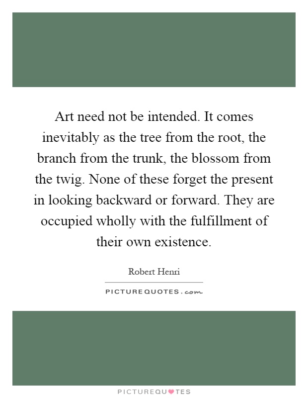 Art need not be intended. It comes inevitably as the tree from the root, the branch from the trunk, the blossom from the twig. None of these forget the present in looking backward or forward. They are occupied wholly with the fulfillment of their own existence Picture Quote #1