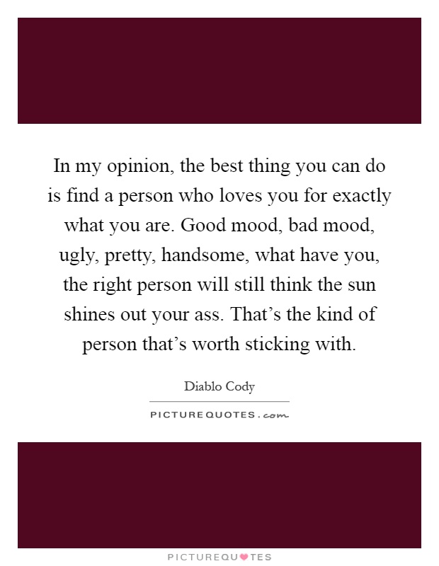 In my opinion, the best thing you can do is find a person who loves you for exactly what you are. Good mood, bad mood, ugly, pretty, handsome, what have you, the right person will still think the sun shines out your ass. That's the kind of person that's worth sticking with Picture Quote #1