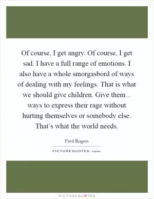 Of course, I get angry. Of course, I get sad. I have a full range of emotions. I also have a whole smorgasbord of ways of dealing with my feelings. That is what we should give children. Give them... ways to express their rage without hurting themselves or somebody else. That’s what the world needs Picture Quote #1
