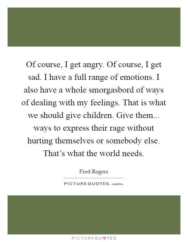 Of course, I get angry. Of course, I get sad. I have a full range of emotions. I also have a whole smorgasbord of ways of dealing with my feelings. That is what we should give children. Give them... ways to express their rage without hurting themselves or somebody else. That's what the world needs Picture Quote #1