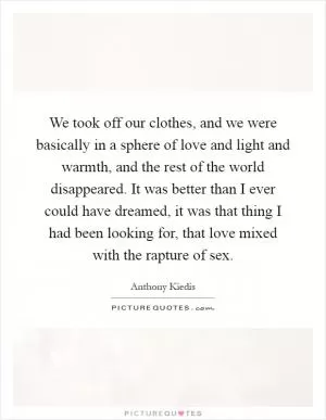 We took off our clothes, and we were basically in a sphere of love and light and warmth, and the rest of the world disappeared. It was better than I ever could have dreamed, it was that thing I had been looking for, that love mixed with the rapture of sex Picture Quote #1