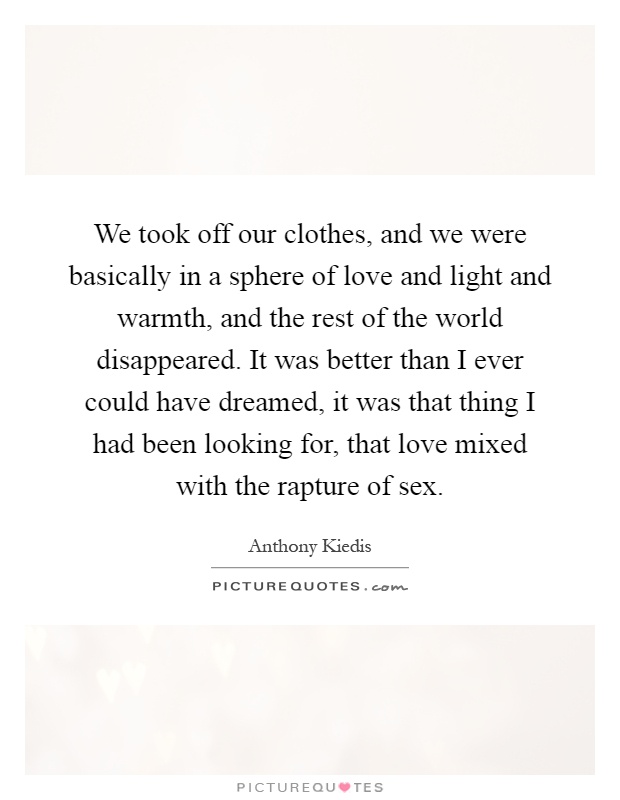 We took off our clothes, and we were basically in a sphere of love and light and warmth, and the rest of the world disappeared. It was better than I ever could have dreamed, it was that thing I had been looking for, that love mixed with the rapture of sex Picture Quote #1