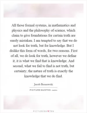 All those formal systems, in mathematics and physics and the philosophy of science, which claim to give foundations for certain truth are surely mistaken. I am tempted to say that we do not look for truth, but for knowledge. But I dislike this form of words, for two reasons. First of all, we do look for truth, however we define it, it is what we find that is knowledge. And second, what we fail to find is not truth, but certainty; the nature of truth is exactly the knowledge that we do find Picture Quote #1