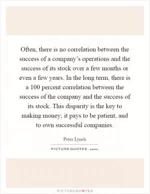 Often, there is no correlation between the success of a company’s operations and the success of its stock over a few months or even a few years. In the long term, there is a 100 percent correlation between the success of the company and the success of its stock. This disparity is the key to making money; it pays to be patient, and to own successful companies Picture Quote #1