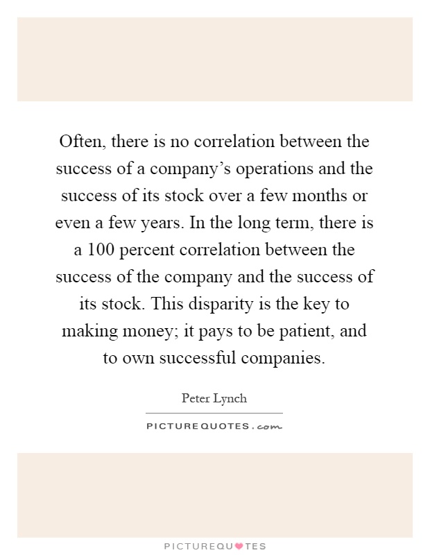 Often, there is no correlation between the success of a company's operations and the success of its stock over a few months or even a few years. In the long term, there is a 100 percent correlation between the success of the company and the success of its stock. This disparity is the key to making money; it pays to be patient, and to own successful companies Picture Quote #1