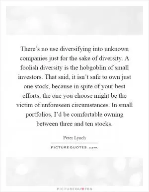 There’s no use diversifying into unknown companies just for the sake of diversity. A foolish diversity is the hobgoblin of small investors. That said, it isn’t safe to own just one stock, because in spite of your best efforts, the one you choose might be the victim of unforeseen circumstances. In small portfolios, I’d be comfortable owning between three and ten stocks Picture Quote #1