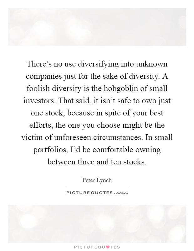 There's no use diversifying into unknown companies just for the sake of diversity. A foolish diversity is the hobgoblin of small investors. That said, it isn't safe to own just one stock, because in spite of your best efforts, the one you choose might be the victim of unforeseen circumstances. In small portfolios, I'd be comfortable owning between three and ten stocks Picture Quote #1
