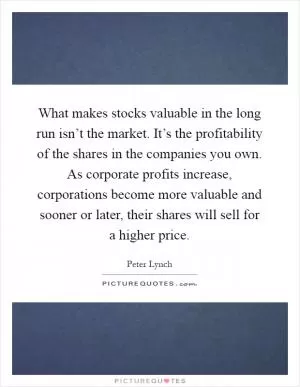 What makes stocks valuable in the long run isn’t the market. It’s the profitability of the shares in the companies you own. As corporate profits increase, corporations become more valuable and sooner or later, their shares will sell for a higher price Picture Quote #1