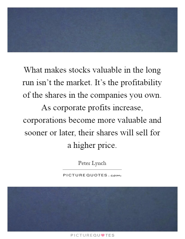 What makes stocks valuable in the long run isn't the market. It's the profitability of the shares in the companies you own. As corporate profits increase, corporations become more valuable and sooner or later, their shares will sell for a higher price Picture Quote #1