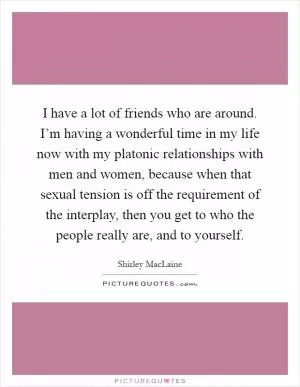 I have a lot of friends who are around. I’m having a wonderful time in my life now with my platonic relationships with men and women, because when that sexual tension is off the requirement of the interplay, then you get to who the people really are, and to yourself Picture Quote #1