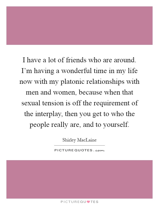 I have a lot of friends who are around. I'm having a wonderful time in my life now with my platonic relationships with men and women, because when that sexual tension is off the requirement of the interplay, then you get to who the people really are, and to yourself Picture Quote #1