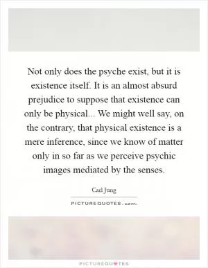 Not only does the psyche exist, but it is existence itself. It is an almost absurd prejudice to suppose that existence can only be physical... We might well say, on the contrary, that physical existence is a mere inference, since we know of matter only in so far as we perceive psychic images mediated by the senses Picture Quote #1