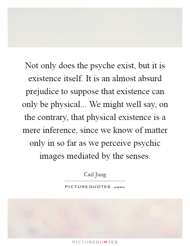 Not only does the psyche exist, but it is existence itself. It is an almost absurd prejudice to suppose that existence can only be physical... We might well say, on the contrary, that physical existence is a mere inference, since we know of matter only in so far as we perceive psychic images mediated by the senses Picture Quote #1