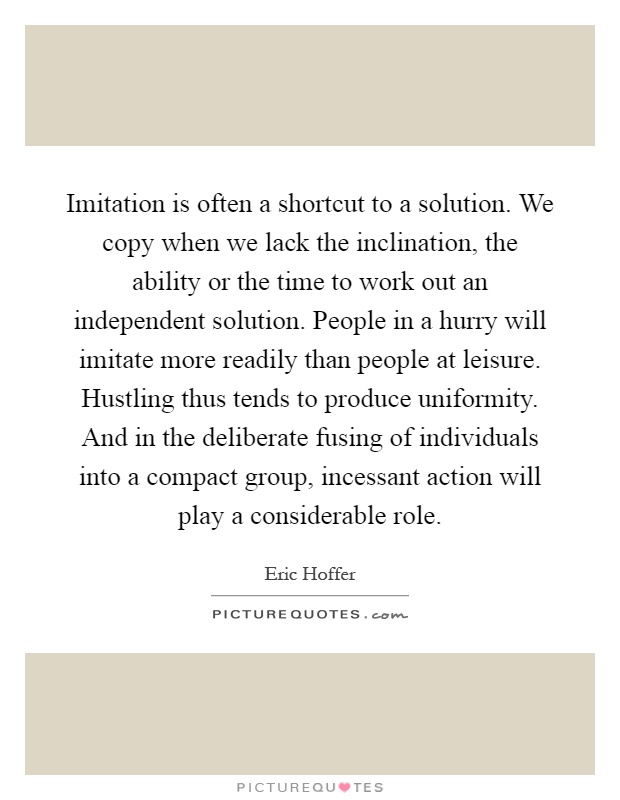 Imitation is often a shortcut to a solution. We copy when we lack the inclination, the ability or the time to work out an independent solution. People in a hurry will imitate more readily than people at leisure. Hustling thus tends to produce uniformity. And in the deliberate fusing of individuals into a compact group, incessant action will play a considerable role Picture Quote #1