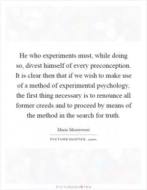 He who experiments must, while doing so, divest himself of every preconception. It is clear then that if we wish to make use of a method of experimental psychology, the first thing necessary is to renounce all former creeds and to proceed by means of the method in the search for truth Picture Quote #1