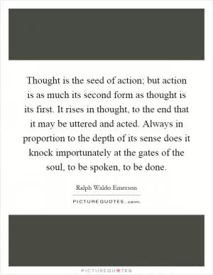 Thought is the seed of action; but action is as much its second form as thought is its first. It rises in thought, to the end that it may be uttered and acted. Always in proportion to the depth of its sense does it knock importunately at the gates of the soul, to be spoken, to be done Picture Quote #1
