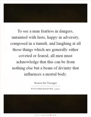 To see a man fearless in dangers, untainted with lusts, happy in adversity, composed in a tumult, and laughing at all those things which are generally either coveted or feared, all men must acknowledge that this can be from nothing else but a beam of divinity that influences a mortal body Picture Quote #1