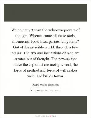 We do not yet trust the unknown powers of thought. Whence came all these tools, inventions, book laws, parties, kingdoms? Out of the invisible world, through a few brains. The arts and institutions of men are created out of thought. The powers that make the capitalist are metaphysical, the force of method and force of will makes trade, and builds towns Picture Quote #1