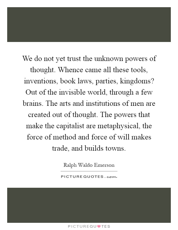 We do not yet trust the unknown powers of thought. Whence came all these tools, inventions, book laws, parties, kingdoms? Out of the invisible world, through a few brains. The arts and institutions of men are created out of thought. The powers that make the capitalist are metaphysical, the force of method and force of will makes trade, and builds towns Picture Quote #1