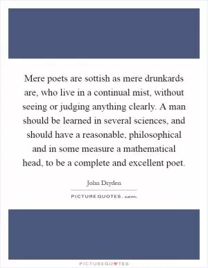 Mere poets are sottish as mere drunkards are, who live in a continual mist, without seeing or judging anything clearly. A man should be learned in several sciences, and should have a reasonable, philosophical and in some measure a mathematical head, to be a complete and excellent poet Picture Quote #1