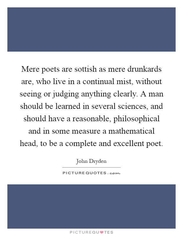 Mere poets are sottish as mere drunkards are, who live in a continual mist, without seeing or judging anything clearly. A man should be learned in several sciences, and should have a reasonable, philosophical and in some measure a mathematical head, to be a complete and excellent poet Picture Quote #1