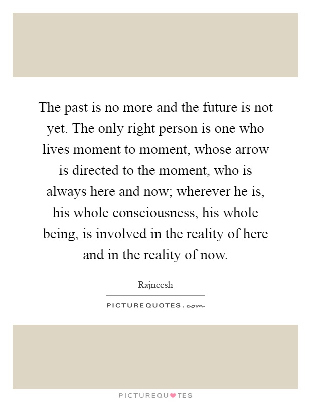 The past is no more and the future is not yet. The only right person is one who lives moment to moment, whose arrow is directed to the moment, who is always here and now; wherever he is, his whole consciousness, his whole being, is involved in the reality of here and in the reality of now Picture Quote #1