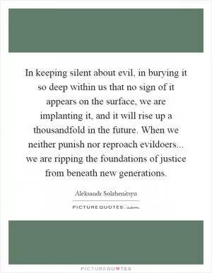 In keeping silent about evil, in burying it so deep within us that no sign of it appears on the surface, we are implanting it, and it will rise up a thousandfold in the future. When we neither punish nor reproach evildoers... we are ripping the foundations of justice from beneath new generations Picture Quote #1