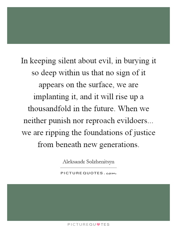 In keeping silent about evil, in burying it so deep within us that no sign of it appears on the surface, we are implanting it, and it will rise up a thousandfold in the future. When we neither punish nor reproach evildoers... we are ripping the foundations of justice from beneath new generations Picture Quote #1