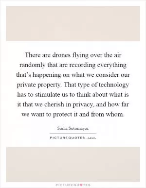 There are drones flying over the air randomly that are recording everything that’s happening on what we consider our private property. That type of technology has to stimulate us to think about what is it that we cherish in privacy, and how far we want to protect it and from whom Picture Quote #1