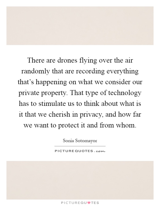 There are drones flying over the air randomly that are recording everything that's happening on what we consider our private property. That type of technology has to stimulate us to think about what is it that we cherish in privacy, and how far we want to protect it and from whom Picture Quote #1
