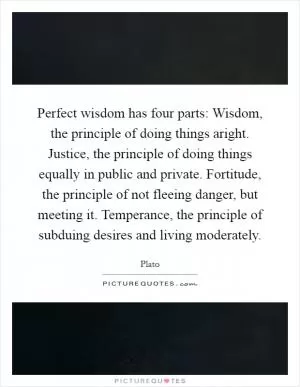 Perfect wisdom has four parts: Wisdom, the principle of doing things aright. Justice, the principle of doing things equally in public and private. Fortitude, the principle of not fleeing danger, but meeting it. Temperance, the principle of subduing desires and living moderately Picture Quote #1