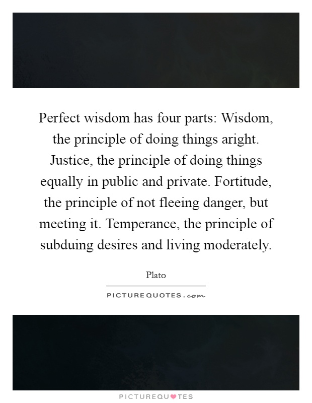 Perfect wisdom has four parts: Wisdom, the principle of doing things aright. Justice, the principle of doing things equally in public and private. Fortitude, the principle of not fleeing danger, but meeting it. Temperance, the principle of subduing desires and living moderately Picture Quote #1