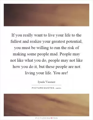 If you really want to live your life to the fullest and realize your greatest potential, you must be willing to run the risk of making some people mad. People may not like what you do, people may not like how you do it, but these people are not living your life. You are! Picture Quote #1