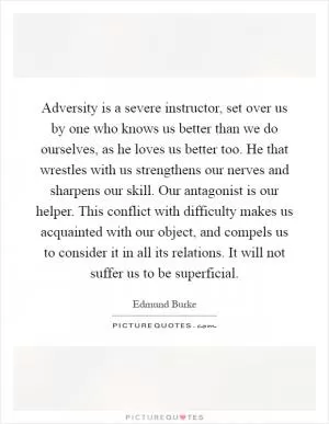 Adversity is a severe instructor, set over us by one who knows us better than we do ourselves, as he loves us better too. He that wrestles with us strengthens our nerves and sharpens our skill. Our antagonist is our helper. This conflict with difficulty makes us acquainted with our object, and compels us to consider it in all its relations. It will not suffer us to be superficial Picture Quote #1