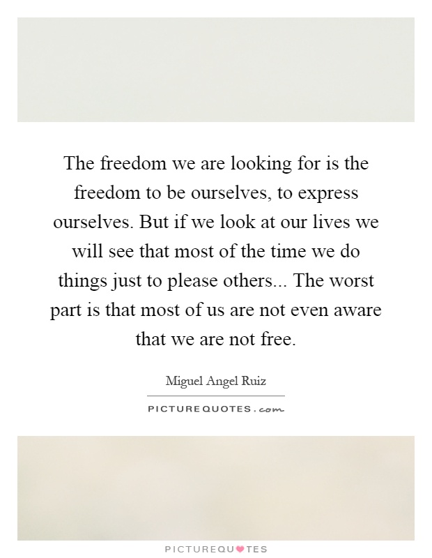 The freedom we are looking for is the freedom to be ourselves, to express ourselves. But if we look at our lives we will see that most of the time we do things just to please others... The worst part is that most of us are not even aware that we are not free Picture Quote #1