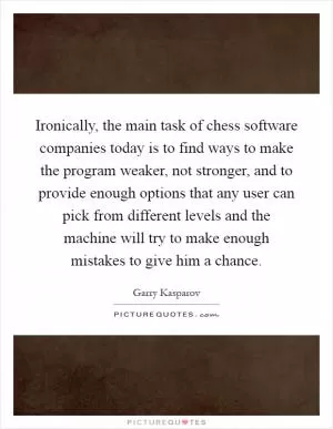 Ironically, the main task of chess software companies today is to find ways to make the program weaker, not stronger, and to provide enough options that any user can pick from different levels and the machine will try to make enough mistakes to give him a chance Picture Quote #1