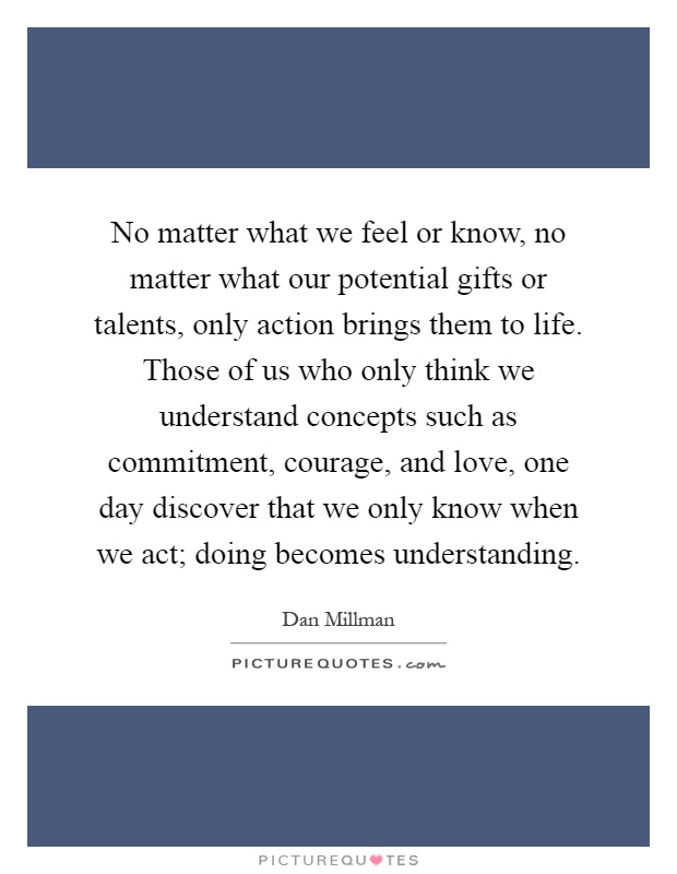 No matter what we feel or know, no matter what our potential gifts or talents, only action brings them to life. Those of us who only think we understand concepts such as commitment, courage, and love, one day discover that we only know when we act; doing becomes understanding Picture Quote #1