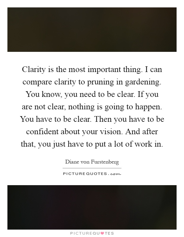 Clarity is the most important thing. I can compare clarity to pruning in gardening. You know, you need to be clear. If you are not clear, nothing is going to happen. You have to be clear. Then you have to be confident about your vision. And after that, you just have to put a lot of work in Picture Quote #1