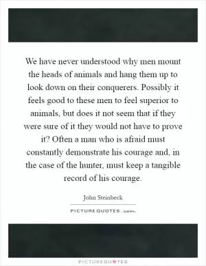 We have never understood why men mount the heads of animals and hang them up to look down on their conquerers. Possibly it feels good to these men to feel superior to animals, but does it not seem that if they were sure of it they would not have to prove it? Often a man who is afraid must constantly demonstrate his courage and, in the case of the hunter, must keep a tangible record of his courage Picture Quote #1