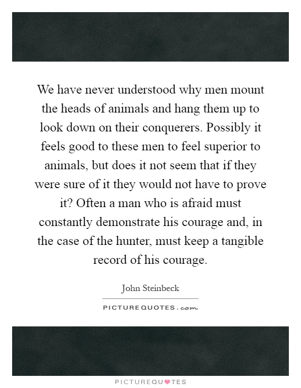 We have never understood why men mount the heads of animals and hang them up to look down on their conquerers. Possibly it feels good to these men to feel superior to animals, but does it not seem that if they were sure of it they would not have to prove it? Often a man who is afraid must constantly demonstrate his courage and, in the case of the hunter, must keep a tangible record of his courage Picture Quote #1