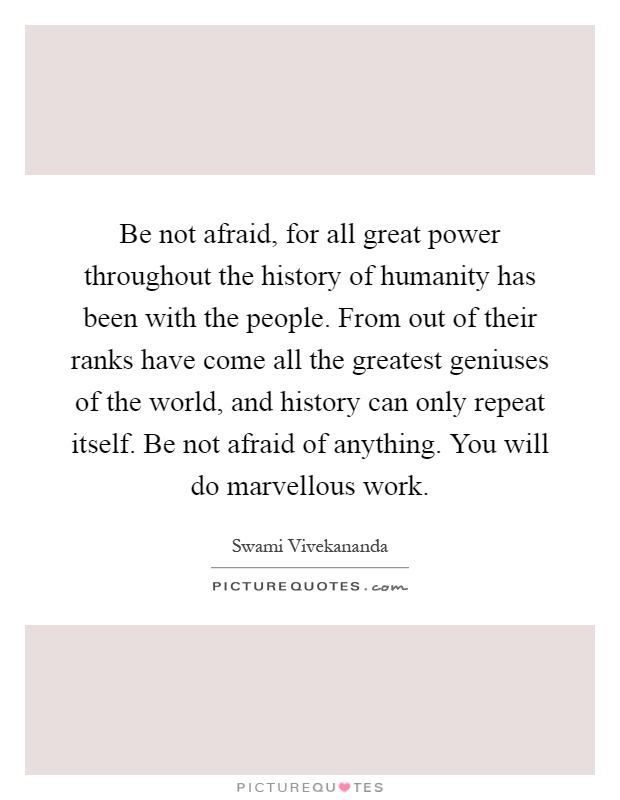 Be not afraid, for all great power throughout the history of humanity has been with the people. From out of their ranks have come all the greatest geniuses of the world, and history can only repeat itself. Be not afraid of anything. You will do marvellous work Picture Quote #1