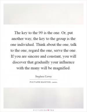 The key to the 99 is the one. Or, put another way, the key to the group is the one individual. Think about the one, talk to the one, regard the one, serve the one. If you are sincere and constant, you will discover that gradually your influence with the many will be magnified Picture Quote #1