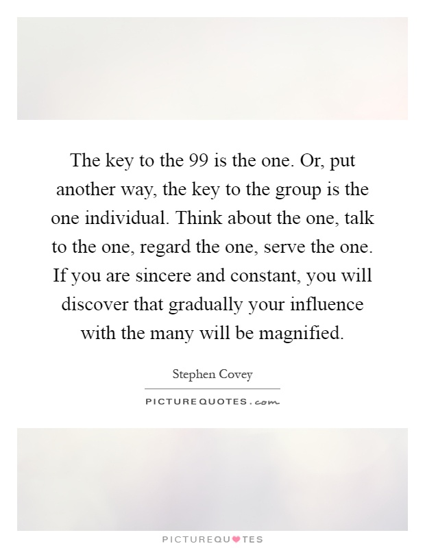 The key to the 99 is the one. Or, put another way, the key to the group is the one individual. Think about the one, talk to the one, regard the one, serve the one. If you are sincere and constant, you will discover that gradually your influence with the many will be magnified Picture Quote #1