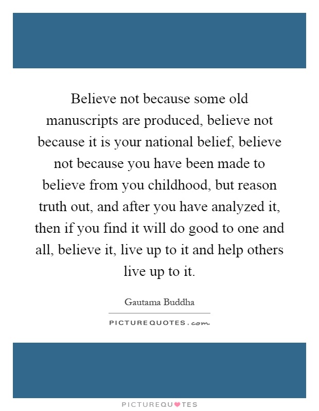 Believe not because some old manuscripts are produced, believe not because it is your national belief, believe not because you have been made to believe from you childhood, but reason truth out, and after you have analyzed it, then if you find it will do good to one and all, believe it, live up to it and help others live up to it Picture Quote #1