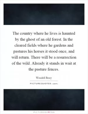 The country where he lives is haunted by the ghost of an old forest. In the cleared fields where he gardens and pastures his horses it stood once, and will return. There will be a resurrection of the wild. Already it stands in wait at the pasture fences Picture Quote #1