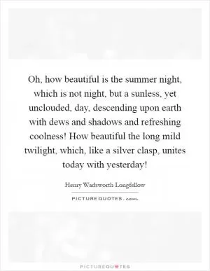 Oh, how beautiful is the summer night, which is not night, but a sunless, yet unclouded, day, descending upon earth with dews and shadows and refreshing coolness! How beautiful the long mild twilight, which, like a silver clasp, unites today with yesterday! Picture Quote #1
