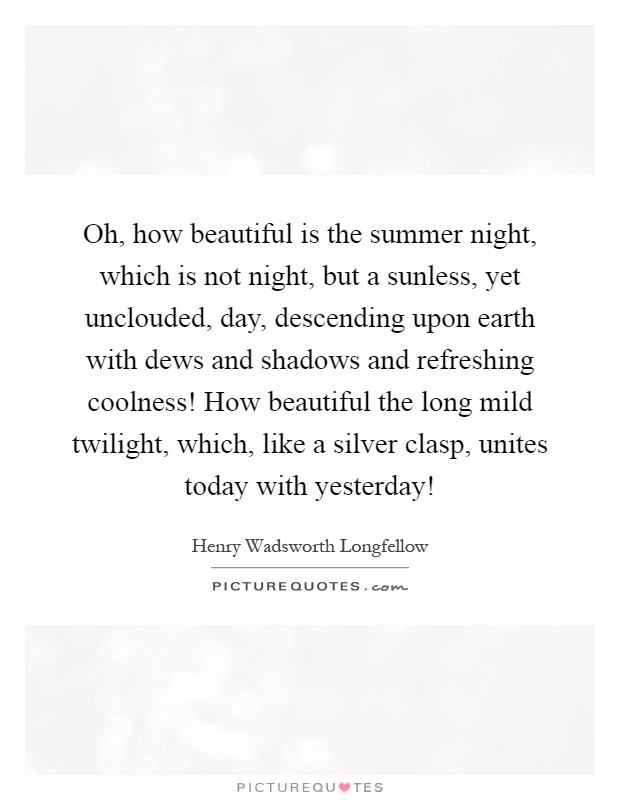 Oh, how beautiful is the summer night, which is not night, but a sunless, yet unclouded, day, descending upon earth with dews and shadows and refreshing coolness! How beautiful the long mild twilight, which, like a silver clasp, unites today with yesterday! Picture Quote #1